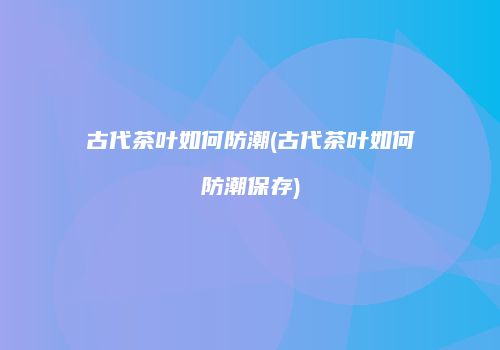 古代茶叶如何防潮(古代茶叶如何防潮保存)