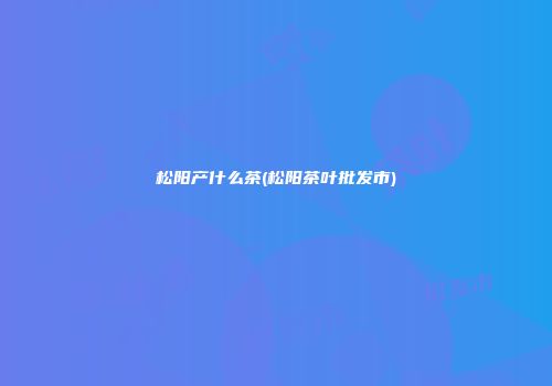松阳产什么茶(松阳茶叶批发市)
