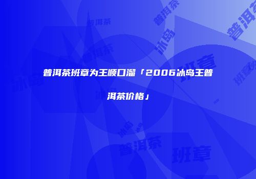 普洱茶班章为王顺口溜「2006冰岛王普洱茶价格」