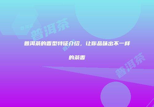 普洱茶的香型特征介绍，让你品味出不一样的茶香