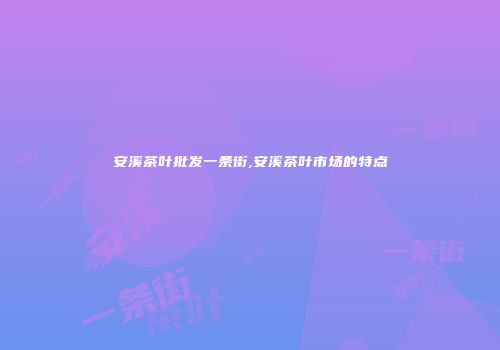 安溪茶叶批发一条街,安溪茶叶市场的特点