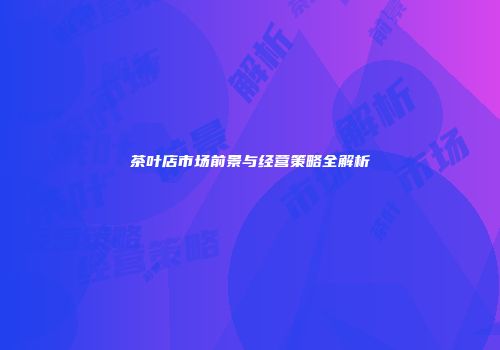 茶叶店市场前景与经营策略全解析