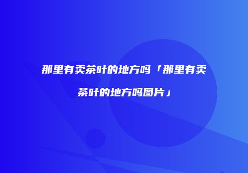 那里有卖茶叶的地方吗「那里有卖茶叶的地方吗图片」