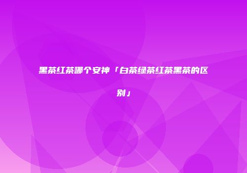 黑茶红茶哪个安神「白茶绿茶红茶黑茶的区别」