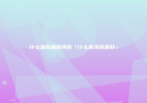 什么是高端普洱茶「什么普洱茶最好」