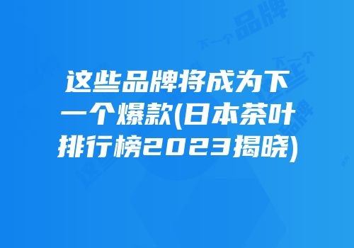 这些品牌将成为下一个爆款(日本茶叶排行榜2023揭晓)