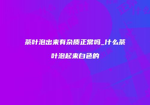 茶叶泡出来有杂质正常吗_什么茶叶泡起来白色的