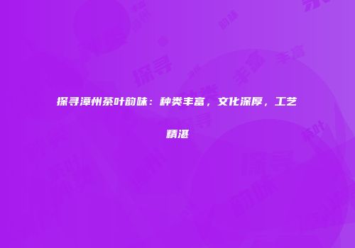 探寻漳州茶叶韵味：种类丰富，文化深厚，工艺精湛