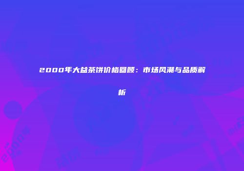2000年大益茶饼价格回顾：市场风潮与品质解析