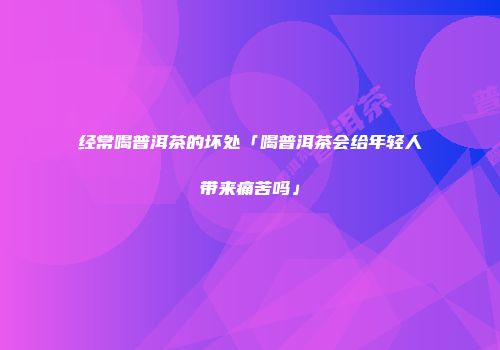 经常喝普洱茶的坏处「喝普洱茶会给年轻人带来痛苦吗」