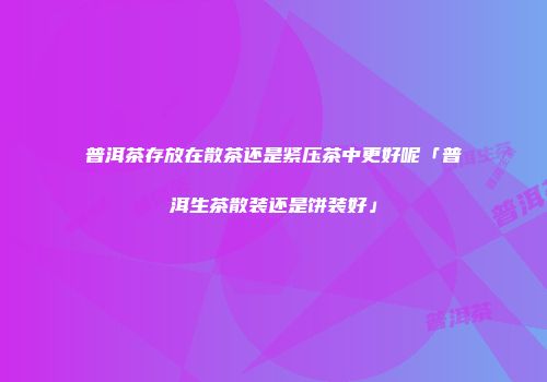 普洱茶存放在散茶还是紧压茶中更好呢「普洱生茶散装还是饼装好」