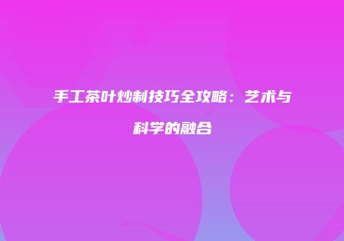 手工茶叶炒制技巧全攻略：艺术与科学的融合