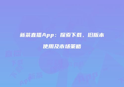 新茶直播App：探索下载、旧版本使用及市场策略