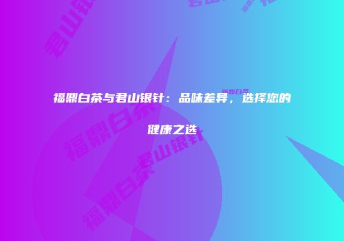 福鼎白茶与君山银针：品味差异，选择您的健康之选