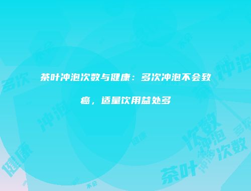 茶叶冲泡次数与健康：多次冲泡不会致癌，适量饮用益处多