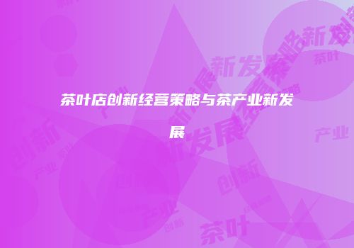茶叶店创新经营策略与茶产业新发展