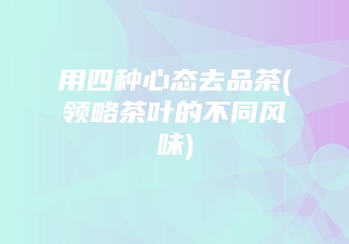 用四种心态去品茶(领略茶叶的不同风味)