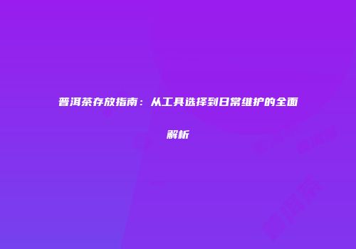 普洱茶存放指南：从工具选择到日常维护的全面解析