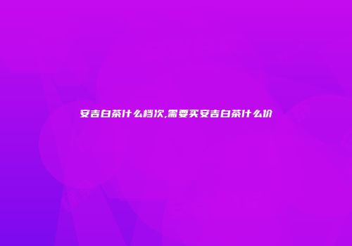 安吉白茶什么档次,需要买安吉白茶什么价