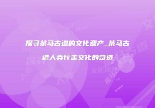 探寻茶马古道的文化遗产_茶马古道人类行走文化的奇迹