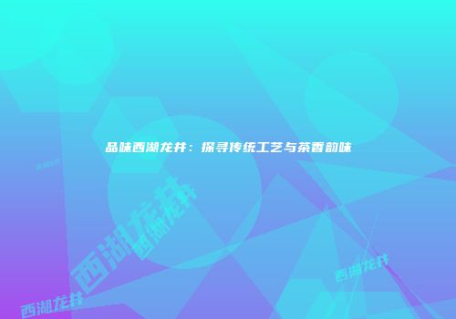 品味西湖龙井：探寻传统工艺与茶香韵味