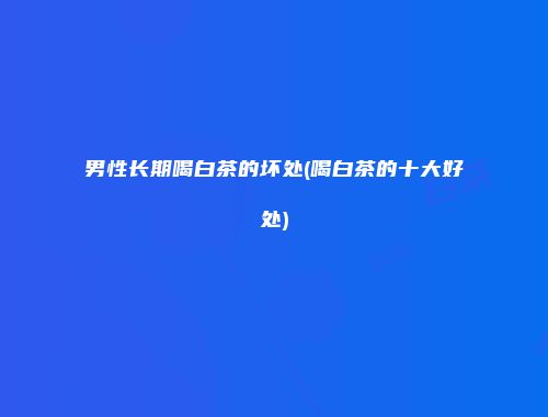 男性长期喝白茶的坏处(喝白茶的十大好处)