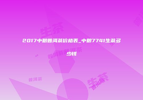 2017中粮普洱茶价格表_中粮7741生茶多少钱