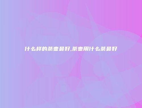 什么样的茶壶最好,茶壶用什么茶最好