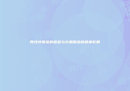 男性钟爱茶的原因与长期喝茶的健康影响