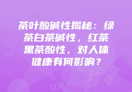 茶叶酸碱性揭秘：绿茶白茶碱性，红茶黑茶酸性，对人体健康有何影响？