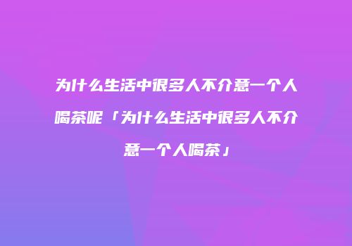 为什么生活中很多人不介意一个人喝茶呢「为什么生活中很多人不介意一个人喝茶」