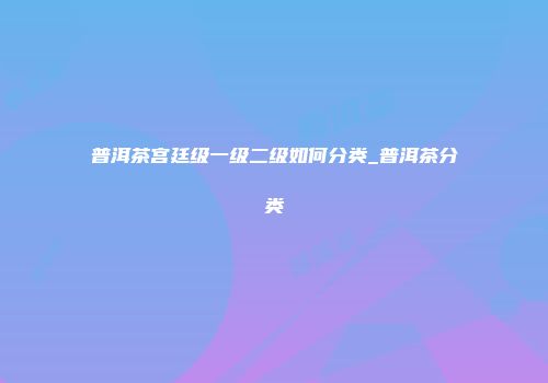 普洱茶宫廷级一级二级如何分类_普洱茶分类