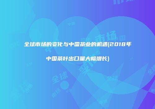 全球市场的变化与中国茶业的机遇(2018年中国茶叶出口量大幅增长)