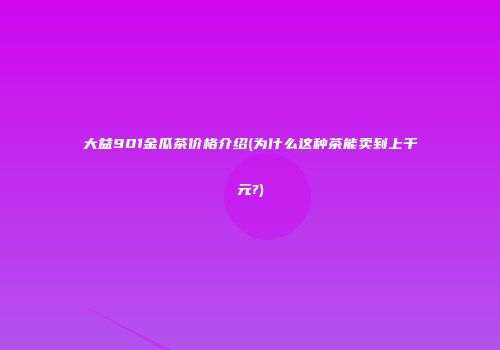 大益901金瓜茶价格介绍(为什么这种茶能卖到上千元?)