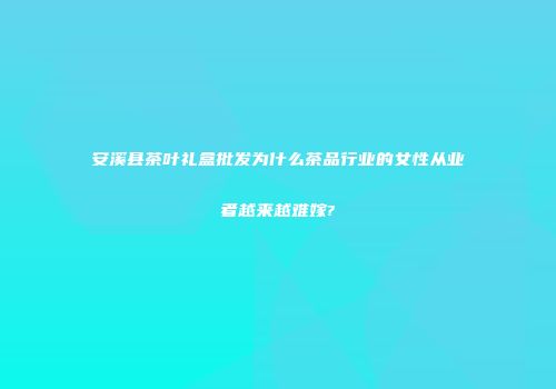 安溪县茶叶礼盒批发为什么茶品行业的女性从业者越来越难嫁?
