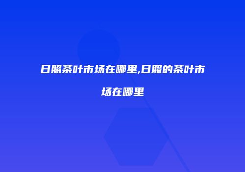 日照茶叶市场在哪里,日照的茶叶市场在哪里
