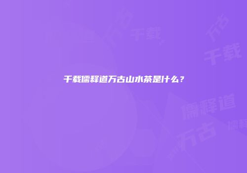 千载儒释道万古山水茶是什么？