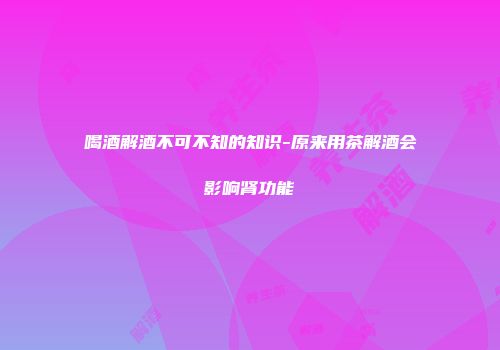 喝酒解酒不可不知的知识-原来用茶解酒会影响肾功能