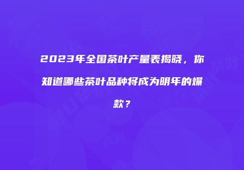2023年全国茶叶产量表揭晓，你知道哪些茶叶品种将成为明年的爆款？