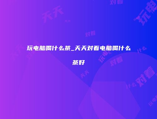 玩电脑喝什么茶_天天对着电脑喝什么茶好