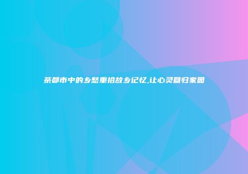茶都市中的乡愁重拾故乡记忆,让心灵回归家园