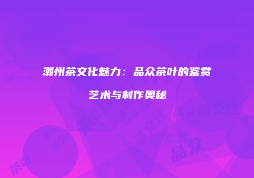 潮州茶文化魅力：品众茶叶的鉴赏艺术与制作奥秘