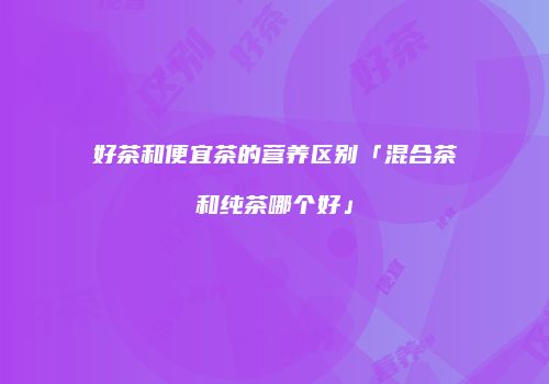 好茶和便宜茶的营养区别「混合茶和纯茶哪个好」