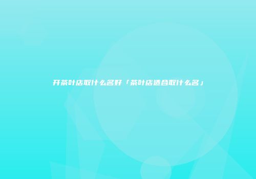 开茶叶店取什么名好「茶叶店适合取什么名」