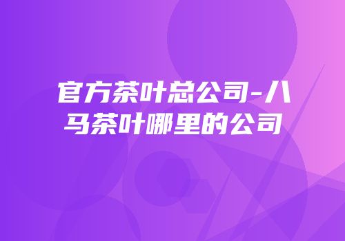 官方茶叶总公司-八马茶叶哪里的公司