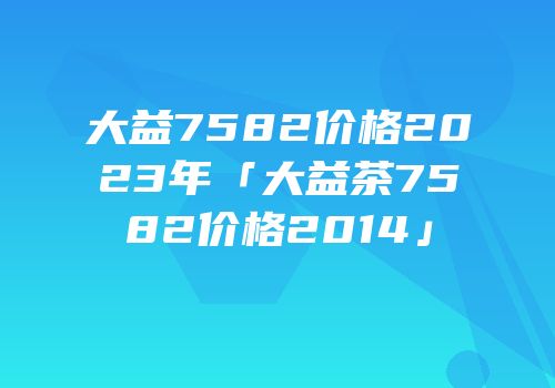 大益7582价格2023年「大益茶7582价格2014」