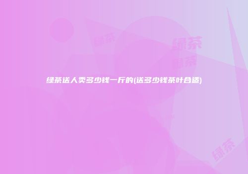 绿茶送人卖多少钱一斤的(送多少钱茶叶合适)