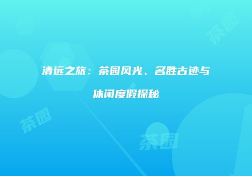 清远之旅：茶园风光、名胜古迹与休闲度假探秘