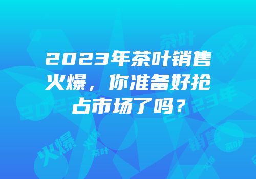 2023年茶叶销售火爆，你准备好抢占市场了吗？