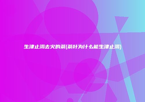 生津止渴去火的茶(茶叶为什么能生津止渴)